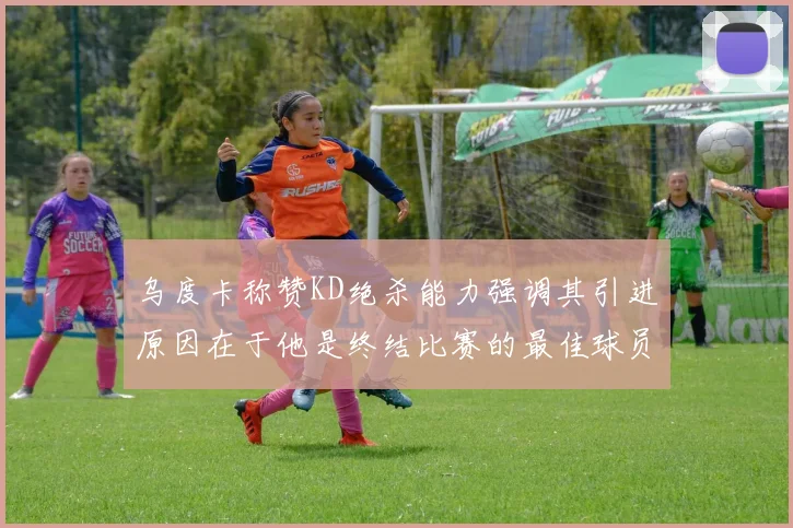 乌度卡称赞KD绝杀能力强调其引进原因在于他是终结比赛的最佳球员
