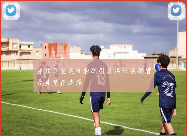 库兹马重返洛杉矶引发热议快船曾是其潜在选择