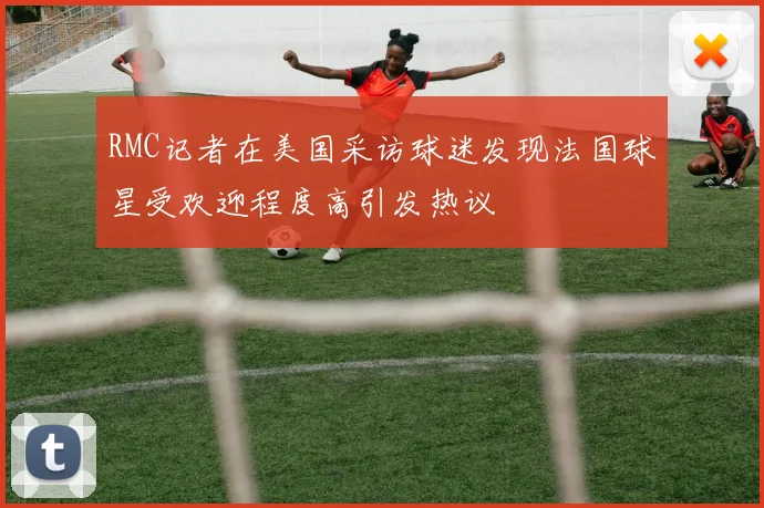 RMC记者在美国采访球迷发现法国球星受欢迎程度高引发热议