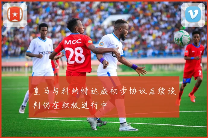 皇马与科纳特达成初步协议后续谈判仍在积极进行中
