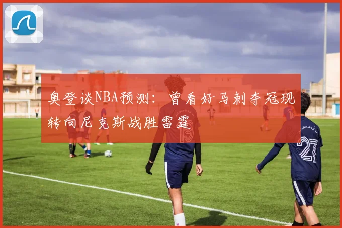 奥登谈NBA预测：曾看好马刺夺冠现转向尼克斯战胜雷霆