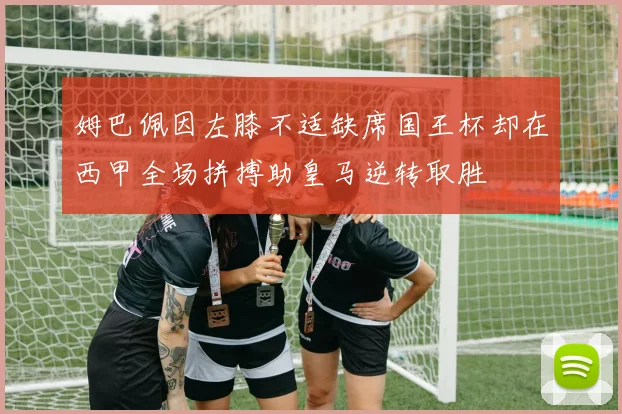 姆巴佩因左膝不适缺席国王杯却在西甲全场拼搏助皇马逆转取胜