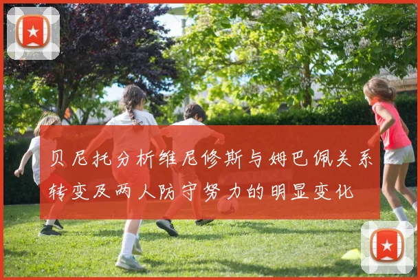 贝尼托分析维尼修斯与姆巴佩关系转变及两人防守努力的明显变化