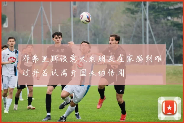 邓弗里斯谈意大利朋友在家感到难过并否认离开国米的传闻
