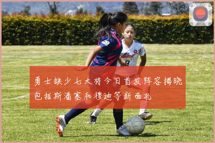 勇士缺少七大将今日首发阵容揭晓包括斯潘塞和穆迪等新面孔