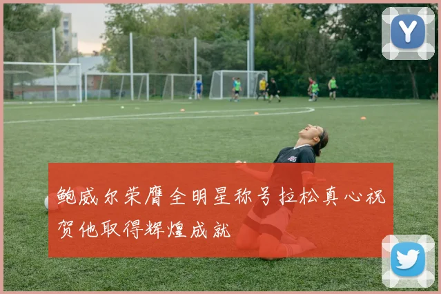 鲍威尔荣膺全明星称号拉松真心祝贺他取得辉煌成就