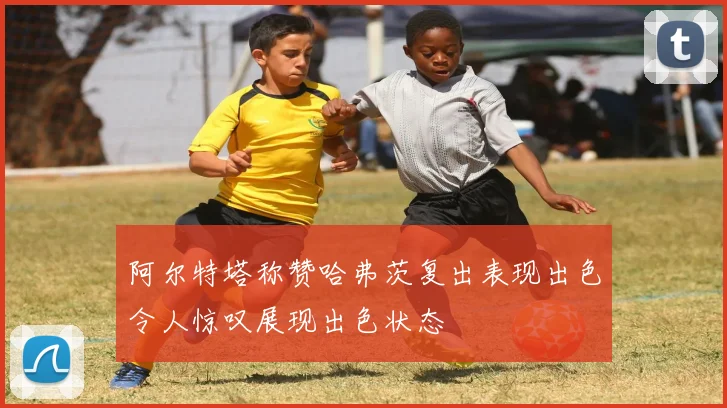 阿尔特塔称赞哈弗茨复出表现出色令人惊叹展现出色状态